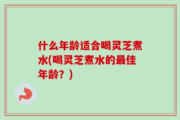 什么年龄适合喝灵芝煮水(喝灵芝煮水的最佳年龄？)
