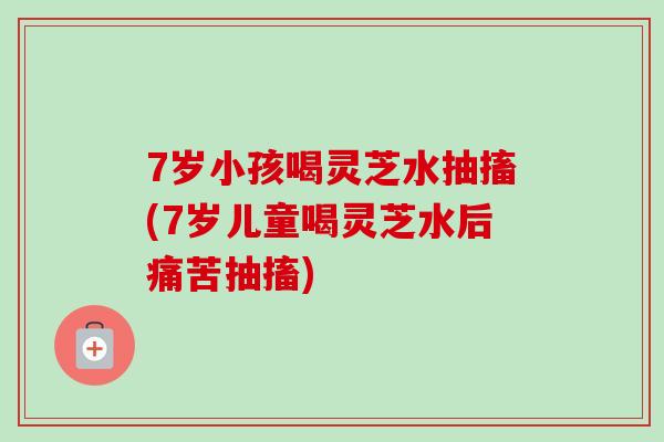 7岁小孩喝灵芝水抽搐(7岁儿童喝灵芝水后痛苦抽搐) 7岁小孩喝灵芝水抽搐(7岁儿童喝灵芝水后痛苦抽搐)