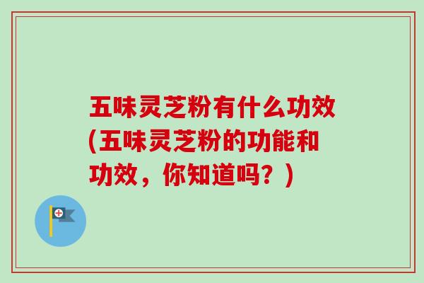 五味灵芝粉有什么功效(五味灵芝粉的功能和功效,你知道吗?) 五味灵芝粉有什么功效(五味灵芝粉的功能和功效,你知道吗?)