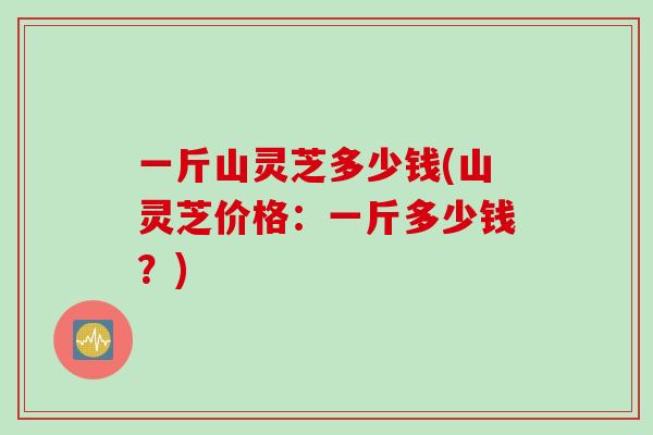 一斤山灵芝多少钱(山灵芝价格：一斤多少钱？)