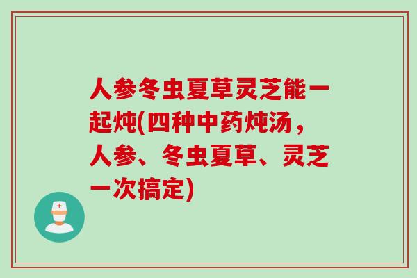 人参冬虫夏草灵芝能一起炖(四种炖汤,人参、冬虫夏草、灵芝一次搞定) 人参冬虫夏草灵芝能一起炖(四种炖汤,人参、冬虫夏草、灵芝一次搞定)