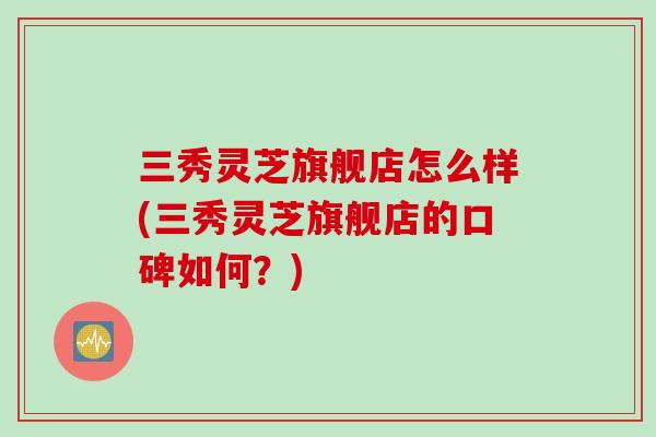 三秀灵芝旗舰店怎么样(三秀灵芝旗舰店的口碑如何？)