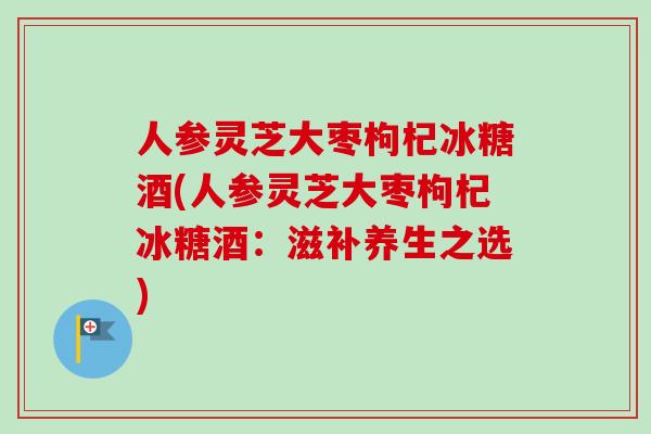 人参灵芝大枣枸杞冰糖酒(人参灵芝大枣枸杞冰糖酒：滋补养生之选)