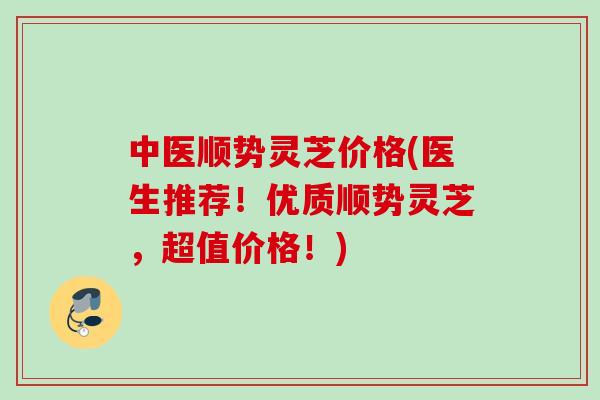 中医顺势灵芝价格(医生推荐！优质顺势灵芝，超值价格！)