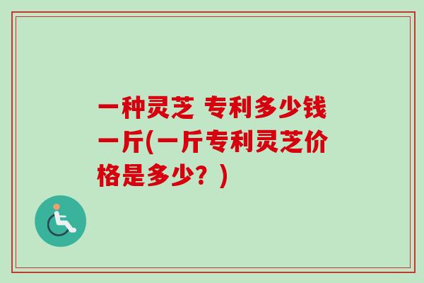 一种灵芝 专利多少钱一斤(一斤专利灵芝价格是多少?) 一种灵芝 专利多少钱一斤(一斤专利灵芝价格是多少?)