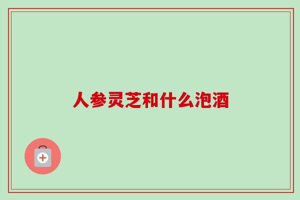 人参灵芝和什么泡酒