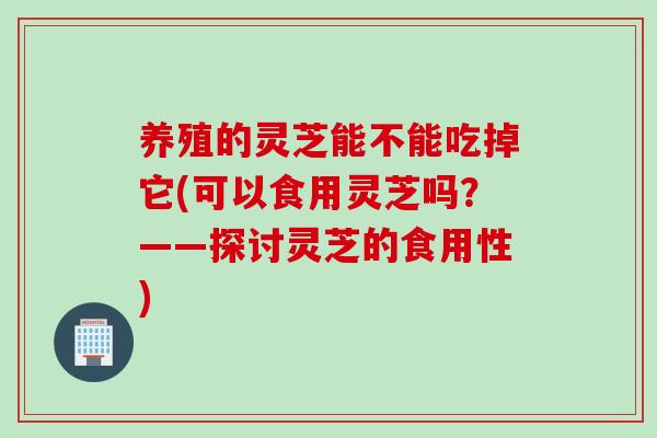 养殖的灵芝能不能吃掉它(可以食用灵芝吗?——探讨灵芝的食用性) 养殖的灵芝能不能吃掉它(可以食用灵芝吗?——探讨灵芝的食用性)