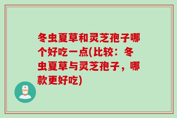 冬虫夏草和灵芝孢子哪个好吃一点(比较：冬虫夏草与灵芝孢子，哪款更好吃)