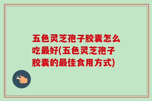 五色灵芝孢子胶囊怎么吃最好(五色灵芝孢子胶囊的最佳食用方式)