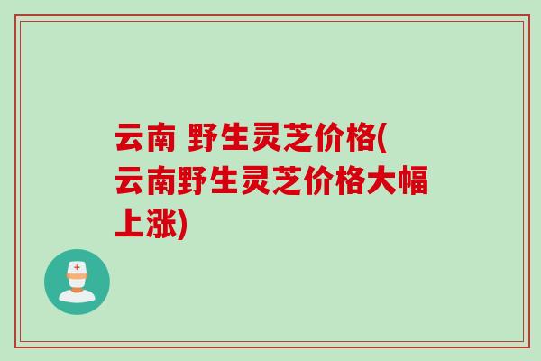 云南 野生灵芝价格(云南野生灵芝价格大幅上涨)