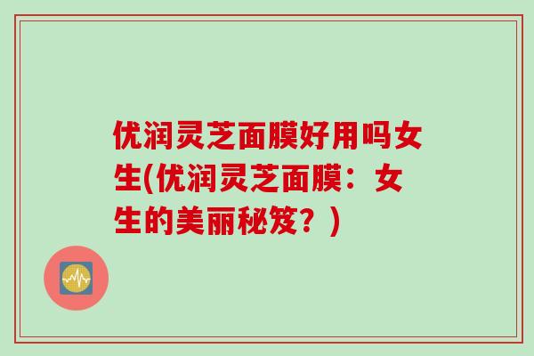 优润灵芝面膜好用吗女生(优润灵芝面膜：女生的美丽秘笈？)