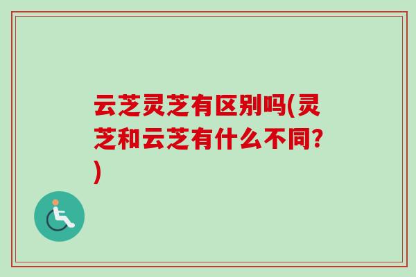 云芝灵芝有区别吗(灵芝和云芝有什么不同?) 云芝灵芝有区别吗(灵芝和云芝有什么不同?)