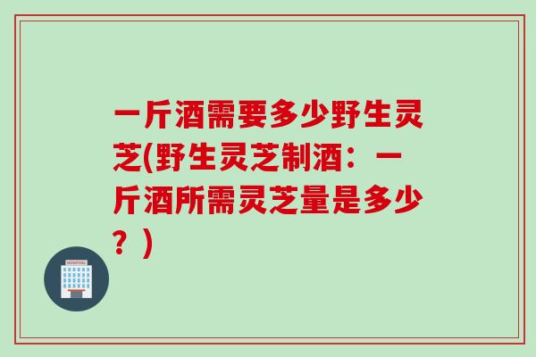 一斤酒需要多少野生灵芝(野生灵芝制酒：一斤酒所需灵芝量是多少？)
