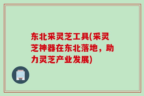 东北采灵芝工具(采灵芝神器在东北落地，助力灵芝产业发展)