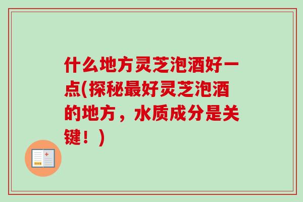 什么地方灵芝泡酒好一点(探秘好灵芝泡酒的地方,水质成分是关键!) 什么地方灵芝泡酒好一点(探秘好灵芝泡酒的地方,水质成分是关键!)