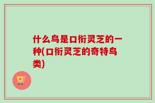 什么鸟是口衔灵芝的一种(口衔灵芝的奇特鸟类)
