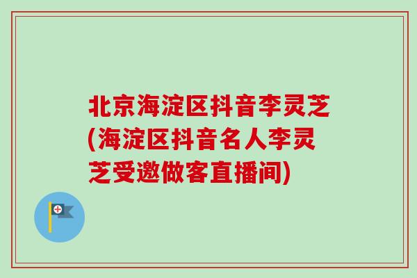 北京海淀区抖音李灵芝(海淀区抖音名人李灵芝受邀做客直播间)