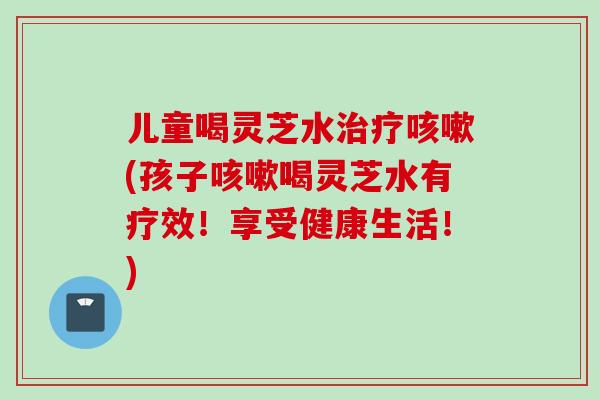 儿童喝灵芝水治疗咳嗽(孩子咳嗽喝灵芝水有疗效！享受健康生活！)