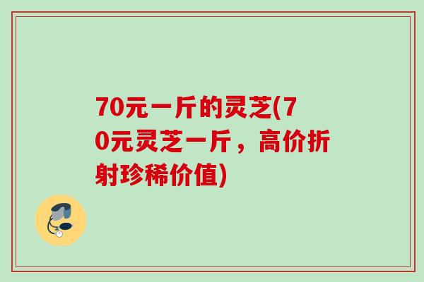 70元一斤的灵芝(70元灵芝一斤，高价折射珍稀价值)