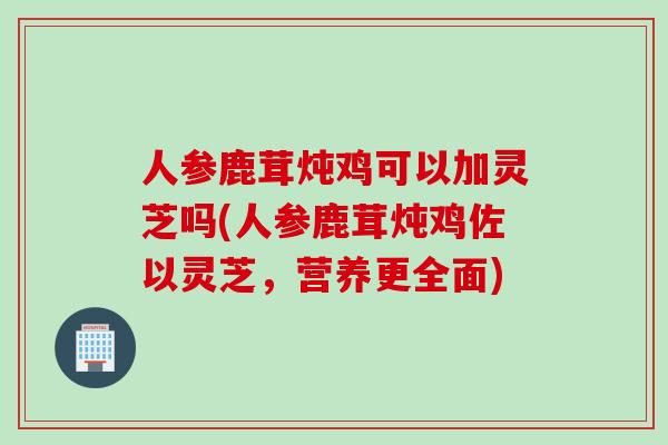 人参鹿茸炖鸡可以加灵芝吗(人参鹿茸炖鸡佐以灵芝，营养更全面)