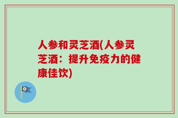 人参和灵芝酒(人参灵芝酒：提升免疫力的健康佳饮)