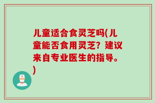 儿童适合食灵芝吗(儿童能否食用灵芝？建议来自专业医生的指导。)