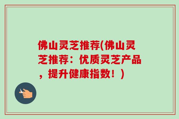 佛山灵芝推荐(佛山灵芝推荐：优质灵芝产品，提升健康指数！)