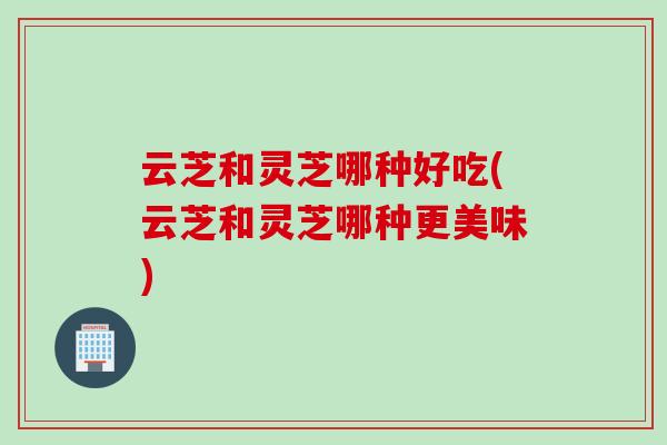 云芝和灵芝哪种好吃(云芝和灵芝哪种更美味)