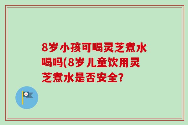 8岁小孩可喝灵芝煮水喝吗(8岁儿童饮用灵芝煮水是否安全？