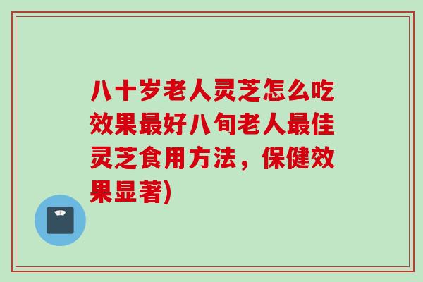 八十岁老人灵芝怎么吃效果最好八旬老人最佳灵芝食用方法，保健效果显著)