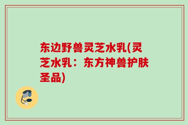 东边野兽灵芝水乳(灵芝水乳：东方神兽护肤圣品)