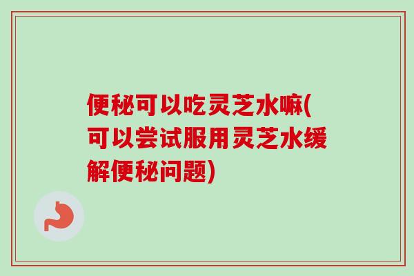 便秘可以吃灵芝水嘛(可以尝试服用灵芝水缓解便秘问题)