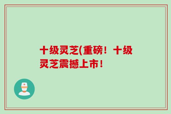 十级灵芝(重磅！十级灵芝震撼上市！