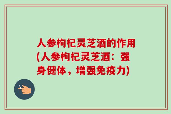 人参枸杞灵芝酒的作用(人参枸杞灵芝酒：强身健体，增强免疫力)