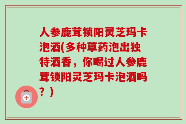 人参鹿茸锁阳灵芝玛卡泡酒(多种草药泡出独特酒香，你喝过人参鹿茸锁阳灵芝玛卡泡酒吗？)