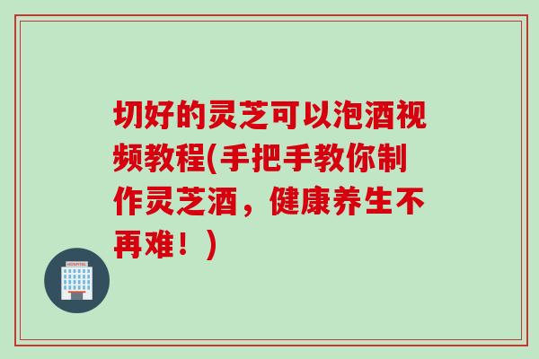 切好的灵芝可以泡酒视频教程(手把手教你制作灵芝酒，健康养生不再难！)