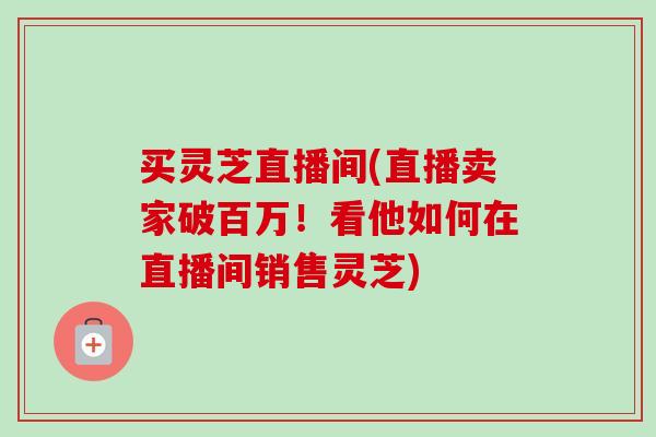 买灵芝直播间(直播卖家破百万！看他如何在直播间销售灵芝)