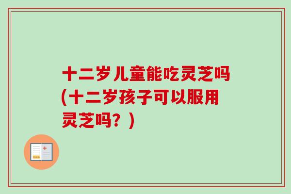 十二岁儿童能吃灵芝吗(十二岁孩子可以服用灵芝吗？)