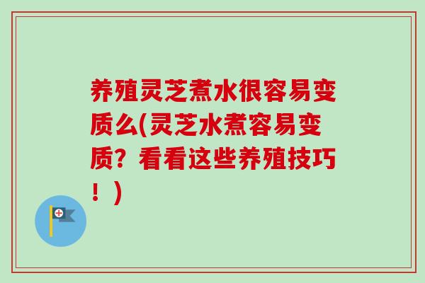 养殖灵芝煮水很容易变质么(灵芝水煮容易变质？看看这些养殖技巧！)