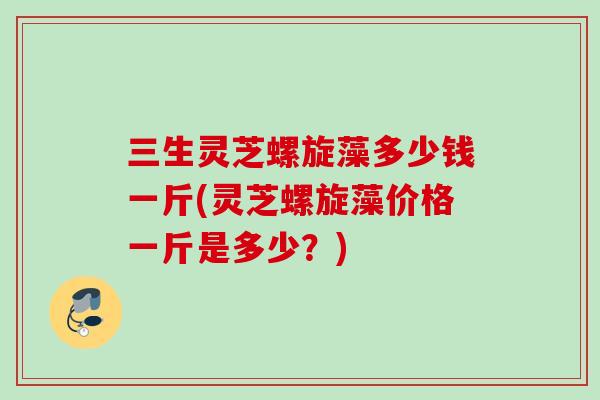 三生灵芝螺旋藻多少钱一斤(灵芝螺旋藻价格一斤是多少?) 三生灵芝螺旋藻多少钱一斤(灵芝螺旋藻价格一斤是多少?)
