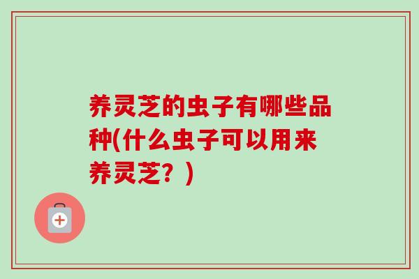 养灵芝的虫子有哪些品种(什么虫子可以用来养灵芝？)