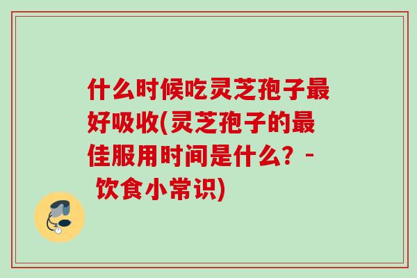 什么时候吃灵芝孢子好吸收(灵芝孢子的佳服用时间是什么?- 饮食小常识) 什么时候吃灵芝孢子好吸收(灵芝孢子的佳服用时间是什么?- 饮食小常识)