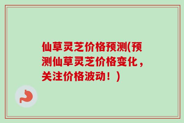 仙草灵芝价格预测(预测仙草灵芝价格变化，关注价格波动！)