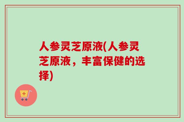 人参灵芝原液(人参灵芝原液，丰富保健的选择)
