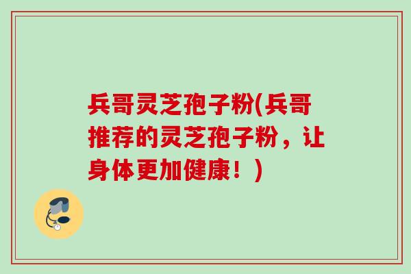 兵哥灵芝孢子粉(兵哥推荐的灵芝孢子粉，让身体更加健康！)