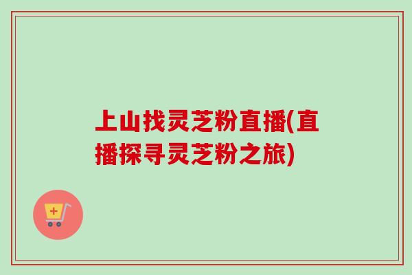 上山找灵芝粉直播(直播探寻灵芝粉之旅)