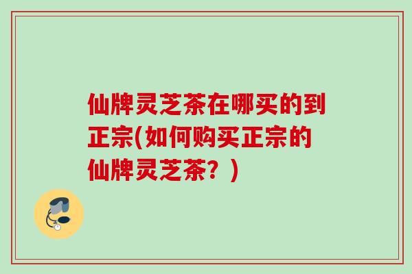 仙牌灵芝茶在哪买的到正宗(如何购买正宗的仙牌灵芝茶？)