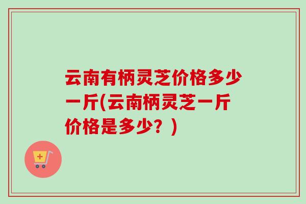 云南有柄灵芝价格多少一斤(云南柄灵芝一斤价格是多少？)