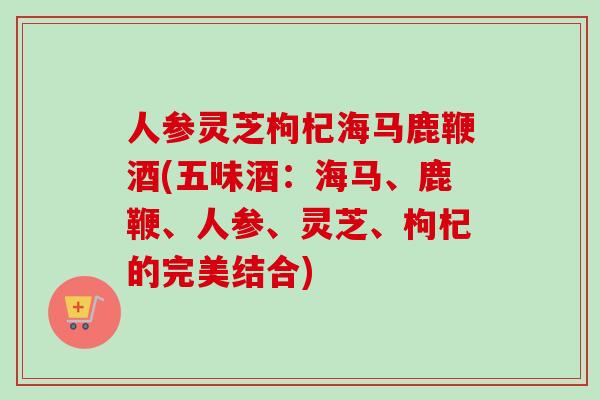 人参灵芝枸杞海马鹿鞭酒(五味酒：海马、鹿鞭、人参、灵芝、枸杞的完美结合)