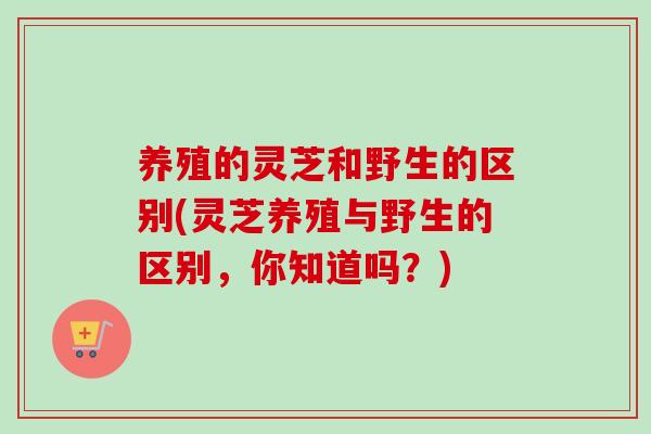 养殖的灵芝和野生的区别(灵芝养殖与野生的区别，你知道吗？)